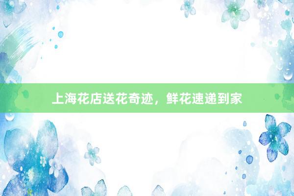 上海花店送花奇迹，鲜花速递到家